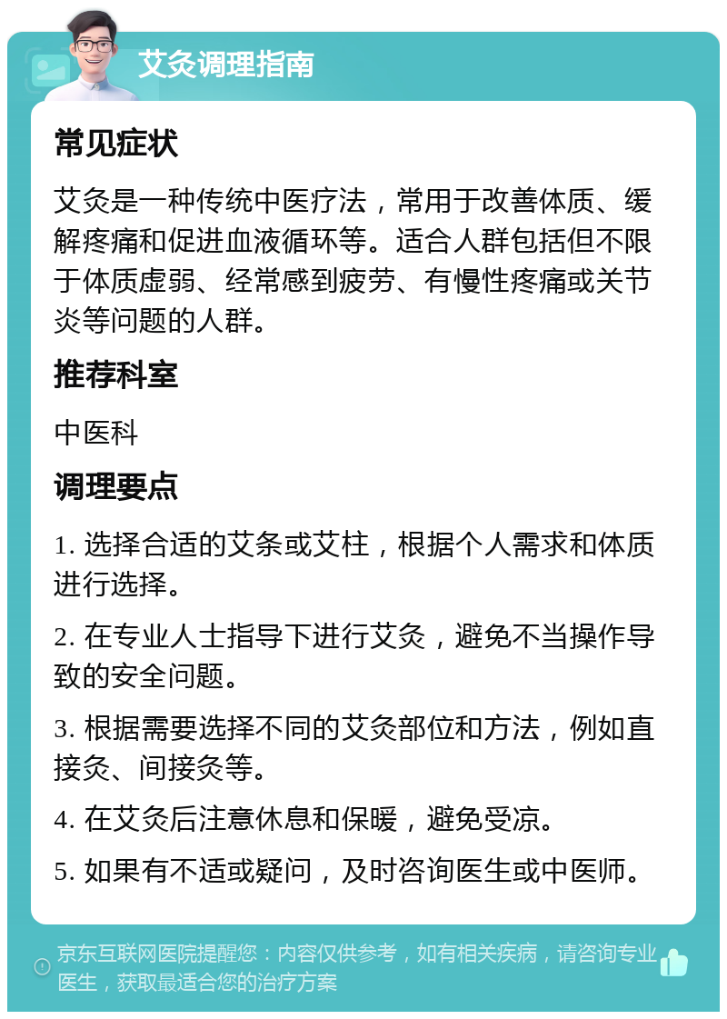 艾灸调理指南 常见症状 艾灸是一种传统中医疗法，常用于改善体质、缓解疼痛和促进血液循环等。适合人群包括但不限于体质虚弱、经常感到疲劳、有慢性疼痛或关节炎等问题的人群。 推荐科室 中医科 调理要点 1. 选择合适的艾条或艾柱，根据个人需求和体质进行选择。 2. 在专业人士指导下进行艾灸，避免不当操作导致的安全问题。 3. 根据需要选择不同的艾灸部位和方法，例如直接灸、间接灸等。 4. 在艾灸后注意休息和保暖，避免受凉。 5. 如果有不适或疑问，及时咨询医生或中医师。