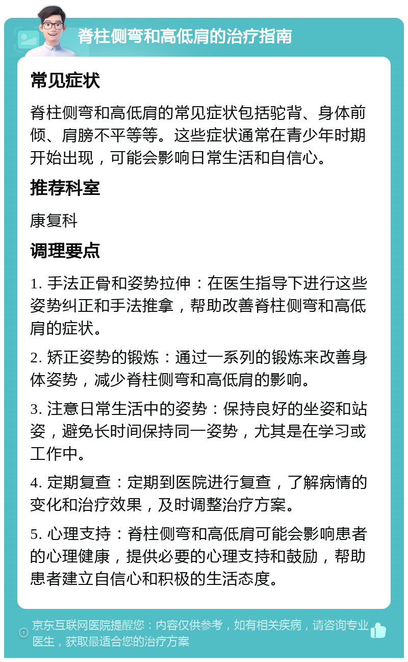 脊柱侧弯和高低肩的治疗指南 常见症状 脊柱侧弯和高低肩的常见症状包括驼背、身体前倾、肩膀不平等等。这些症状通常在青少年时期开始出现，可能会影响日常生活和自信心。 推荐科室 康复科 调理要点 1. 手法正骨和姿势拉伸：在医生指导下进行这些姿势纠正和手法推拿，帮助改善脊柱侧弯和高低肩的症状。 2. 矫正姿势的锻炼：通过一系列的锻炼来改善身体姿势，减少脊柱侧弯和高低肩的影响。 3. 注意日常生活中的姿势：保持良好的坐姿和站姿，避免长时间保持同一姿势，尤其是在学习或工作中。 4. 定期复查：定期到医院进行复查，了解病情的变化和治疗效果，及时调整治疗方案。 5. 心理支持：脊柱侧弯和高低肩可能会影响患者的心理健康，提供必要的心理支持和鼓励，帮助患者建立自信心和积极的生活态度。