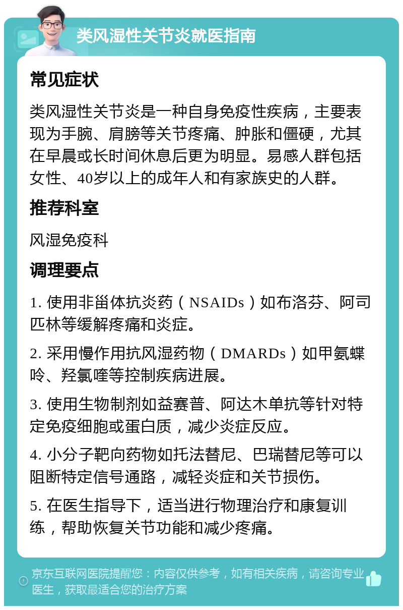 类风湿性关节炎就医指南 常见症状 类风湿性关节炎是一种自身免疫性疾病，主要表现为手腕、肩膀等关节疼痛、肿胀和僵硬，尤其在早晨或长时间休息后更为明显。易感人群包括女性、40岁以上的成年人和有家族史的人群。 推荐科室 风湿免疫科 调理要点 1. 使用非甾体抗炎药（NSAIDs）如布洛芬、阿司匹林等缓解疼痛和炎症。 2. 采用慢作用抗风湿药物（DMARDs）如甲氨蝶呤、羟氯喹等控制疾病进展。 3. 使用生物制剂如益赛普、阿达木单抗等针对特定免疫细胞或蛋白质，减少炎症反应。 4. 小分子靶向药物如托法替尼、巴瑞替尼等可以阻断特定信号通路，减轻炎症和关节损伤。 5. 在医生指导下，适当进行物理治疗和康复训练，帮助恢复关节功能和减少疼痛。