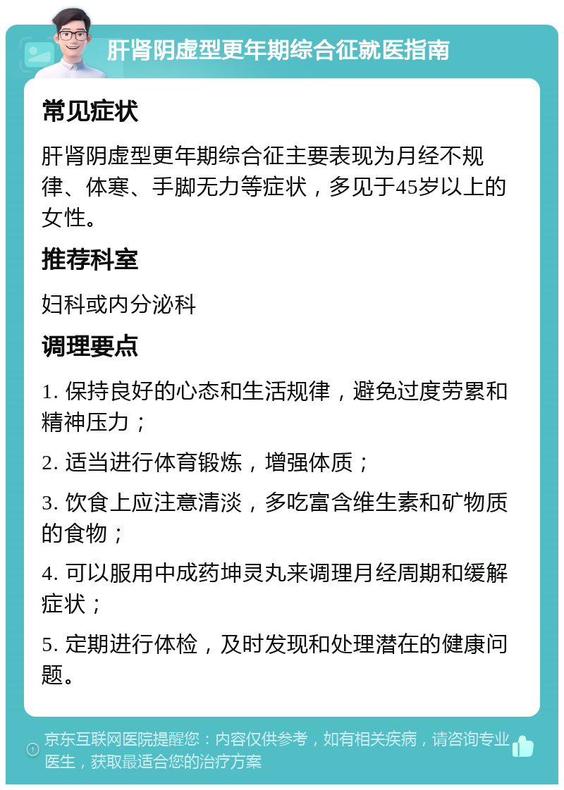 肝肾阴虚型更年期综合征就医指南 常见症状 肝肾阴虚型更年期综合征主要表现为月经不规律、体寒、手脚无力等症状，多见于45岁以上的女性。 推荐科室 妇科或内分泌科 调理要点 1. 保持良好的心态和生活规律，避免过度劳累和精神压力； 2. 适当进行体育锻炼，增强体质； 3. 饮食上应注意清淡，多吃富含维生素和矿物质的食物； 4. 可以服用中成药坤灵丸来调理月经周期和缓解症状； 5. 定期进行体检，及时发现和处理潜在的健康问题。