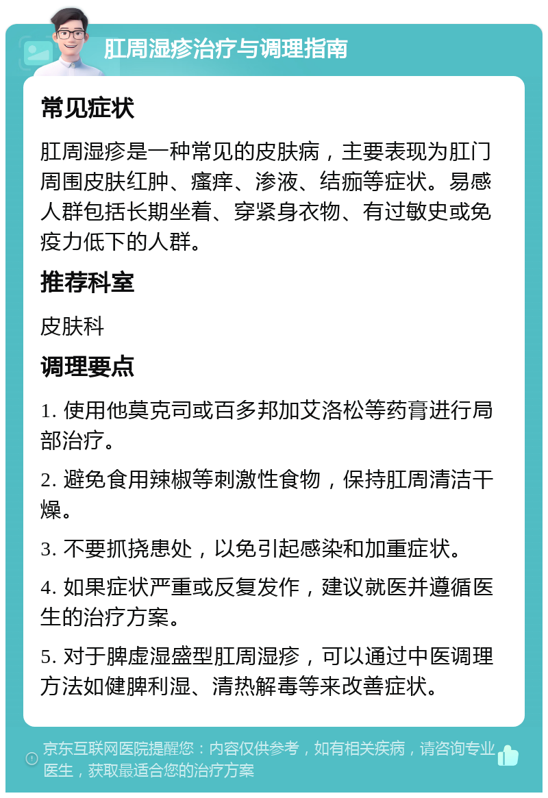 肛周湿疹治疗与调理指南 常见症状 肛周湿疹是一种常见的皮肤病，主要表现为肛门周围皮肤红肿、瘙痒、渗液、结痂等症状。易感人群包括长期坐着、穿紧身衣物、有过敏史或免疫力低下的人群。 推荐科室 皮肤科 调理要点 1. 使用他莫克司或百多邦加艾洛松等药膏进行局部治疗。 2. 避免食用辣椒等刺激性食物，保持肛周清洁干燥。 3. 不要抓挠患处，以免引起感染和加重症状。 4. 如果症状严重或反复发作，建议就医并遵循医生的治疗方案。 5. 对于脾虚湿盛型肛周湿疹，可以通过中医调理方法如健脾利湿、清热解毒等来改善症状。