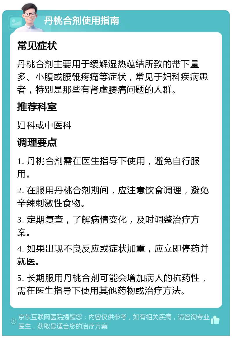 丹桃合剂使用指南 常见症状 丹桃合剂主要用于缓解湿热蕴结所致的带下量多、小腹或腰骶疼痛等症状，常见于妇科疾病患者，特别是那些有肾虚腰痛问题的人群。 推荐科室 妇科或中医科 调理要点 1. 丹桃合剂需在医生指导下使用，避免自行服用。 2. 在服用丹桃合剂期间，应注意饮食调理，避免辛辣刺激性食物。 3. 定期复查，了解病情变化，及时调整治疗方案。 4. 如果出现不良反应或症状加重，应立即停药并就医。 5. 长期服用丹桃合剂可能会增加病人的抗药性，需在医生指导下使用其他药物或治疗方法。