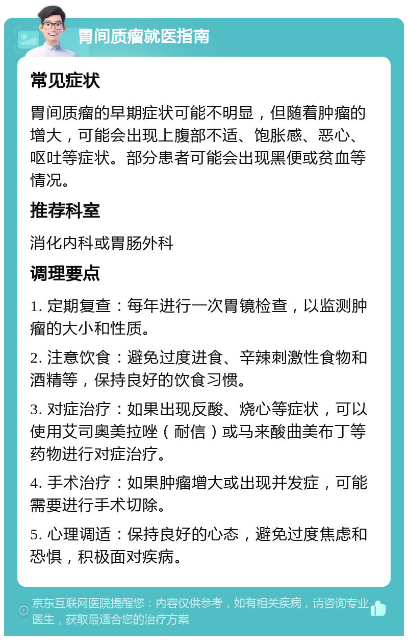 胃间质瘤就医指南 常见症状 胃间质瘤的早期症状可能不明显，但随着肿瘤的增大，可能会出现上腹部不适、饱胀感、恶心、呕吐等症状。部分患者可能会出现黑便或贫血等情况。 推荐科室 消化内科或胃肠外科 调理要点 1. 定期复查：每年进行一次胃镜检查，以监测肿瘤的大小和性质。 2. 注意饮食：避免过度进食、辛辣刺激性食物和酒精等，保持良好的饮食习惯。 3. 对症治疗：如果出现反酸、烧心等症状，可以使用艾司奥美拉唑（耐信）或马来酸曲美布丁等药物进行对症治疗。 4. 手术治疗：如果肿瘤增大或出现并发症，可能需要进行手术切除。 5. 心理调适：保持良好的心态，避免过度焦虑和恐惧，积极面对疾病。