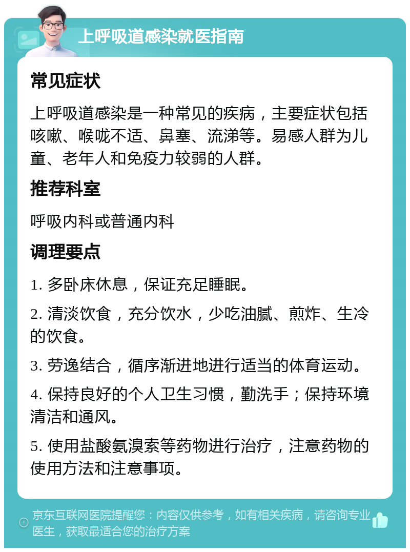 上呼吸道感染就医指南 常见症状 上呼吸道感染是一种常见的疾病，主要症状包括咳嗽、喉咙不适、鼻塞、流涕等。易感人群为儿童、老年人和免疫力较弱的人群。 推荐科室 呼吸内科或普通内科 调理要点 1. 多卧床休息，保证充足睡眠。 2. 清淡饮食，充分饮水，少吃油腻、煎炸、生冷的饮食。 3. 劳逸结合，循序渐进地进行适当的体育运动。 4. 保持良好的个人卫生习惯，勤洗手；保持环境清洁和通风。 5. 使用盐酸氨溴索等药物进行治疗，注意药物的使用方法和注意事项。