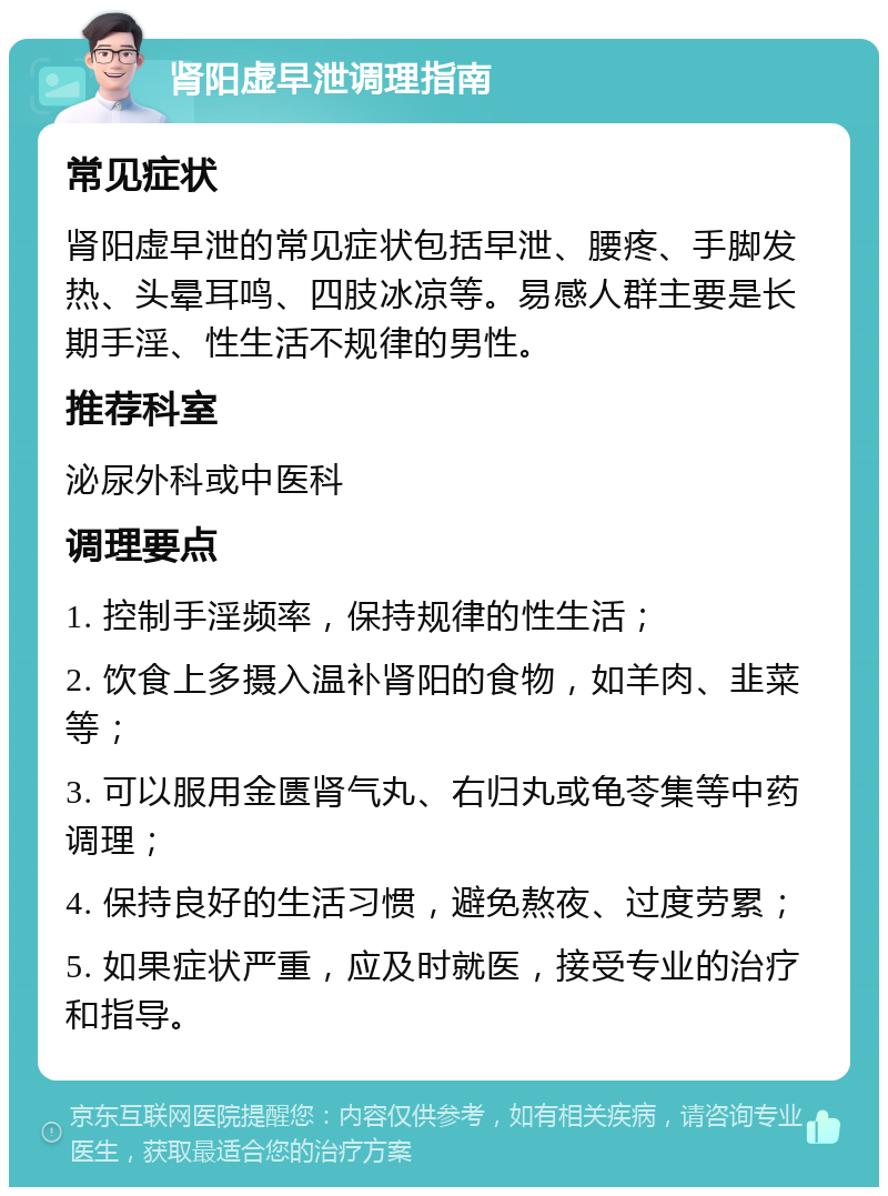 肾阳虚早泄调理指南 常见症状 肾阳虚早泄的常见症状包括早泄、腰疼、手脚发热、头晕耳鸣、四肢冰凉等。易感人群主要是长期手淫、性生活不规律的男性。 推荐科室 泌尿外科或中医科 调理要点 1. 控制手淫频率，保持规律的性生活； 2. 饮食上多摄入温补肾阳的食物，如羊肉、韭菜等； 3. 可以服用金匮肾气丸、右归丸或龟苓集等中药调理； 4. 保持良好的生活习惯，避免熬夜、过度劳累； 5. 如果症状严重，应及时就医，接受专业的治疗和指导。