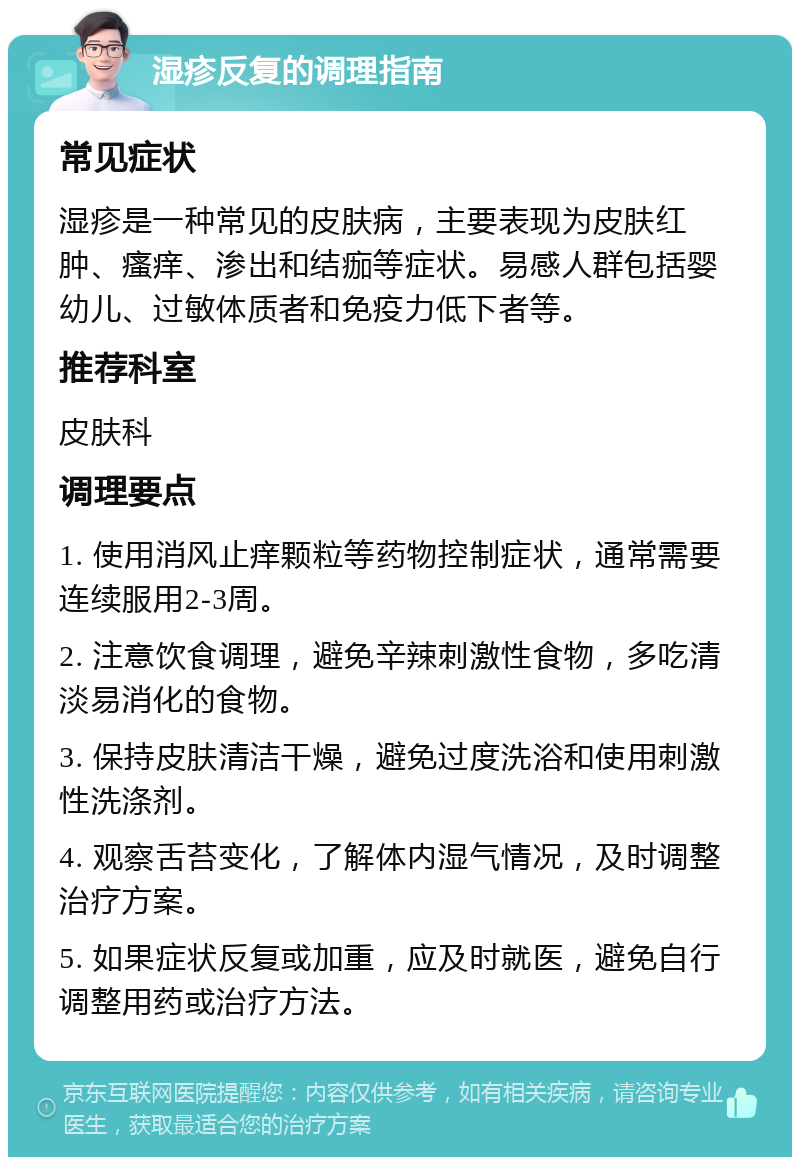 湿疹反复的调理指南 常见症状 湿疹是一种常见的皮肤病，主要表现为皮肤红肿、瘙痒、渗出和结痂等症状。易感人群包括婴幼儿、过敏体质者和免疫力低下者等。 推荐科室 皮肤科 调理要点 1. 使用消风止痒颗粒等药物控制症状，通常需要连续服用2-3周。 2. 注意饮食调理，避免辛辣刺激性食物，多吃清淡易消化的食物。 3. 保持皮肤清洁干燥，避免过度洗浴和使用刺激性洗涤剂。 4. 观察舌苔变化，了解体内湿气情况，及时调整治疗方案。 5. 如果症状反复或加重，应及时就医，避免自行调整用药或治疗方法。