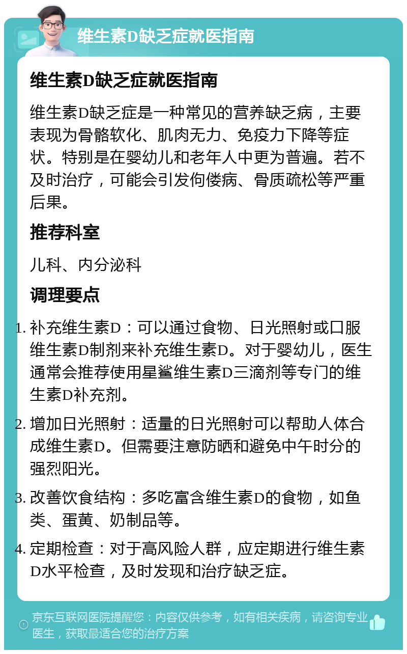 维生素D缺乏症就医指南 维生素D缺乏症就医指南 维生素D缺乏症是一种常见的营养缺乏病，主要表现为骨骼软化、肌肉无力、免疫力下降等症状。特别是在婴幼儿和老年人中更为普遍。若不及时治疗，可能会引发佝偻病、骨质疏松等严重后果。 推荐科室 儿科、内分泌科 调理要点 补充维生素D：可以通过食物、日光照射或口服维生素D制剂来补充维生素D。对于婴幼儿，医生通常会推荐使用星鲨维生素D三滴剂等专门的维生素D补充剂。 增加日光照射：适量的日光照射可以帮助人体合成维生素D。但需要注意防晒和避免中午时分的强烈阳光。 改善饮食结构：多吃富含维生素D的食物，如鱼类、蛋黄、奶制品等。 定期检查：对于高风险人群，应定期进行维生素D水平检查，及时发现和治疗缺乏症。