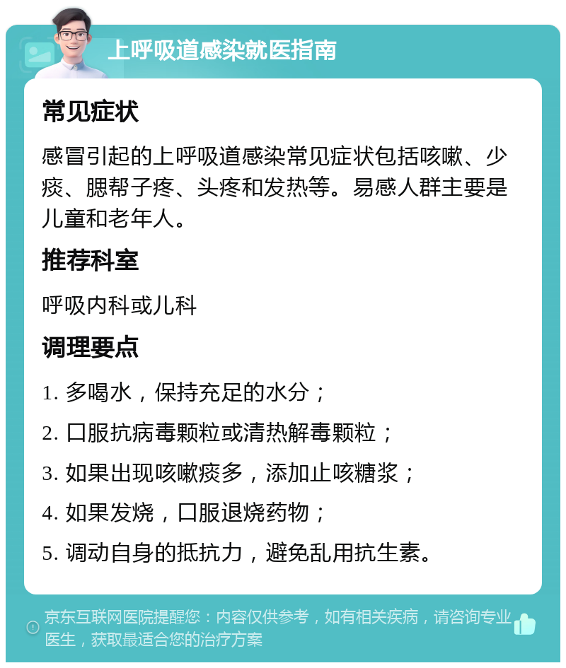 上呼吸道感染就医指南 常见症状 感冒引起的上呼吸道感染常见症状包括咳嗽、少痰、腮帮子疼、头疼和发热等。易感人群主要是儿童和老年人。 推荐科室 呼吸内科或儿科 调理要点 1. 多喝水，保持充足的水分； 2. 口服抗病毒颗粒或清热解毒颗粒； 3. 如果出现咳嗽痰多，添加止咳糖浆； 4. 如果发烧，口服退烧药物； 5. 调动自身的抵抗力，避免乱用抗生素。