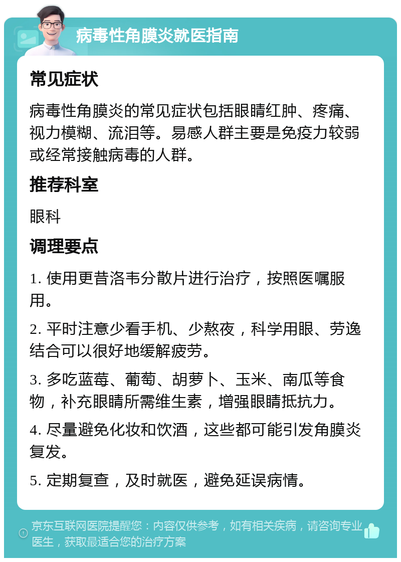 病毒性角膜炎就医指南 常见症状 病毒性角膜炎的常见症状包括眼睛红肿、疼痛、视力模糊、流泪等。易感人群主要是免疫力较弱或经常接触病毒的人群。 推荐科室 眼科 调理要点 1. 使用更昔洛韦分散片进行治疗，按照医嘱服用。 2. 平时注意少看手机、少熬夜，科学用眼、劳逸结合可以很好地缓解疲劳。 3. 多吃蓝莓、葡萄、胡萝卜、玉米、南瓜等食物，补充眼睛所需维生素，增强眼睛抵抗力。 4. 尽量避免化妆和饮酒，这些都可能引发角膜炎复发。 5. 定期复查，及时就医，避免延误病情。