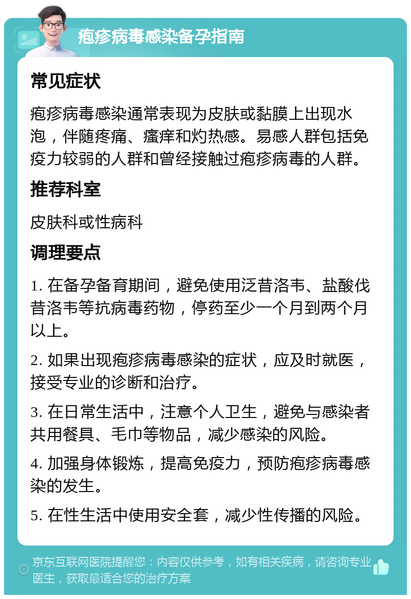 疱疹病毒感染备孕指南 常见症状 疱疹病毒感染通常表现为皮肤或黏膜上出现水泡，伴随疼痛、瘙痒和灼热感。易感人群包括免疫力较弱的人群和曾经接触过疱疹病毒的人群。 推荐科室 皮肤科或性病科 调理要点 1. 在备孕备育期间，避免使用泛昔洛韦、盐酸伐昔洛韦等抗病毒药物，停药至少一个月到两个月以上。 2. 如果出现疱疹病毒感染的症状，应及时就医，接受专业的诊断和治疗。 3. 在日常生活中，注意个人卫生，避免与感染者共用餐具、毛巾等物品，减少感染的风险。 4. 加强身体锻炼，提高免疫力，预防疱疹病毒感染的发生。 5. 在性生活中使用安全套，减少性传播的风险。