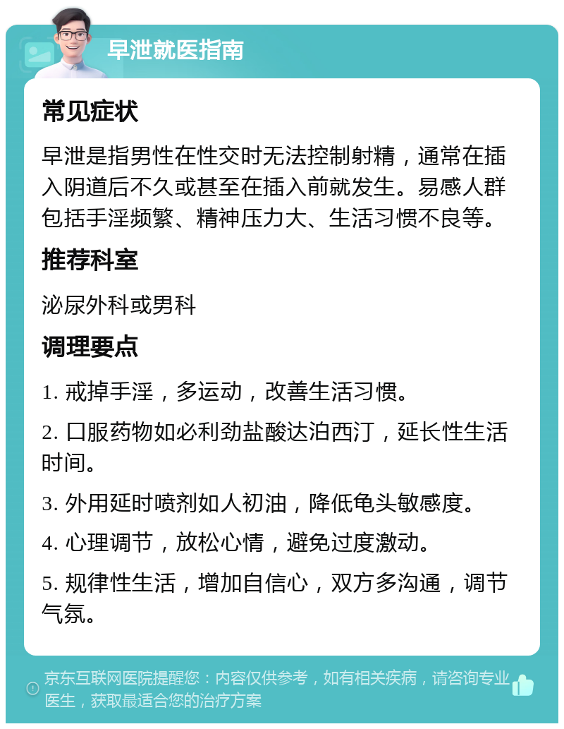 早泄就医指南 常见症状 早泄是指男性在性交时无法控制射精，通常在插入阴道后不久或甚至在插入前就发生。易感人群包括手淫频繁、精神压力大、生活习惯不良等。 推荐科室 泌尿外科或男科 调理要点 1. 戒掉手淫，多运动，改善生活习惯。 2. 口服药物如必利劲盐酸达泊西汀，延长性生活时间。 3. 外用延时喷剂如人初油，降低龟头敏感度。 4. 心理调节，放松心情，避免过度激动。 5. 规律性生活，增加自信心，双方多沟通，调节气氛。