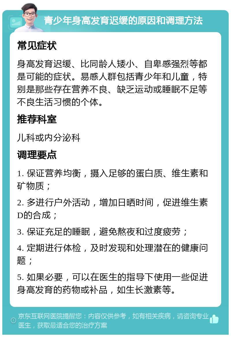 青少年身高发育迟缓的原因和调理方法 常见症状 身高发育迟缓、比同龄人矮小、自卑感强烈等都是可能的症状。易感人群包括青少年和儿童，特别是那些存在营养不良、缺乏运动或睡眠不足等不良生活习惯的个体。 推荐科室 儿科或内分泌科 调理要点 1. 保证营养均衡，摄入足够的蛋白质、维生素和矿物质； 2. 多进行户外活动，增加日晒时间，促进维生素D的合成； 3. 保证充足的睡眠，避免熬夜和过度疲劳； 4. 定期进行体检，及时发现和处理潜在的健康问题； 5. 如果必要，可以在医生的指导下使用一些促进身高发育的药物或补品，如生长激素等。