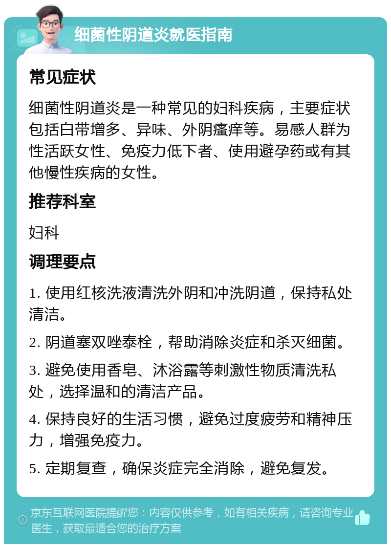 细菌性阴道炎就医指南 常见症状 细菌性阴道炎是一种常见的妇科疾病，主要症状包括白带增多、异味、外阴瘙痒等。易感人群为性活跃女性、免疫力低下者、使用避孕药或有其他慢性疾病的女性。 推荐科室 妇科 调理要点 1. 使用红核洗液清洗外阴和冲洗阴道，保持私处清洁。 2. 阴道塞双唑泰栓，帮助消除炎症和杀灭细菌。 3. 避免使用香皂、沐浴露等刺激性物质清洗私处，选择温和的清洁产品。 4. 保持良好的生活习惯，避免过度疲劳和精神压力，增强免疫力。 5. 定期复查，确保炎症完全消除，避免复发。