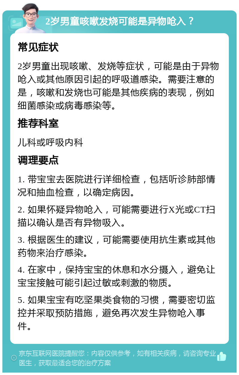 2岁男童咳嗽发烧可能是异物呛入？ 常见症状 2岁男童出现咳嗽、发烧等症状，可能是由于异物呛入或其他原因引起的呼吸道感染。需要注意的是，咳嗽和发烧也可能是其他疾病的表现，例如细菌感染或病毒感染等。 推荐科室 儿科或呼吸内科 调理要点 1. 带宝宝去医院进行详细检查，包括听诊肺部情况和抽血检查，以确定病因。 2. 如果怀疑异物呛入，可能需要进行X光或CT扫描以确认是否有异物吸入。 3. 根据医生的建议，可能需要使用抗生素或其他药物来治疗感染。 4. 在家中，保持宝宝的休息和水分摄入，避免让宝宝接触可能引起过敏或刺激的物质。 5. 如果宝宝有吃坚果类食物的习惯，需要密切监控并采取预防措施，避免再次发生异物呛入事件。