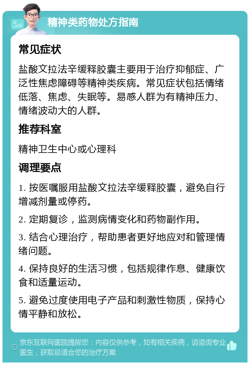 精神类药物处方指南 常见症状 盐酸文拉法辛缓释胶囊主要用于治疗抑郁症、广泛性焦虑障碍等精神类疾病。常见症状包括情绪低落、焦虑、失眠等。易感人群为有精神压力、情绪波动大的人群。 推荐科室 精神卫生中心或心理科 调理要点 1. 按医嘱服用盐酸文拉法辛缓释胶囊，避免自行增减剂量或停药。 2. 定期复诊，监测病情变化和药物副作用。 3. 结合心理治疗，帮助患者更好地应对和管理情绪问题。 4. 保持良好的生活习惯，包括规律作息、健康饮食和适量运动。 5. 避免过度使用电子产品和刺激性物质，保持心情平静和放松。