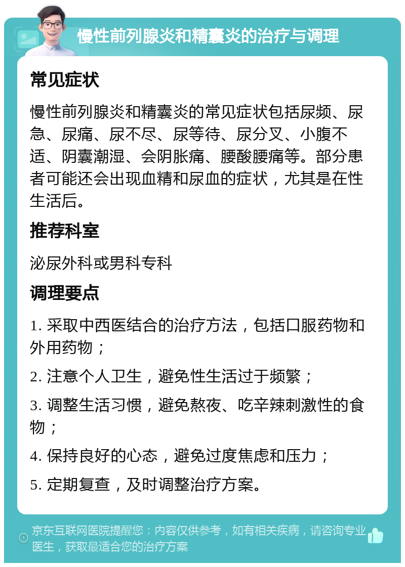 慢性前列腺炎和精囊炎的治疗与调理 常见症状 慢性前列腺炎和精囊炎的常见症状包括尿频、尿急、尿痛、尿不尽、尿等待、尿分叉、小腹不适、阴囊潮湿、会阴胀痛、腰酸腰痛等。部分患者可能还会出现血精和尿血的症状，尤其是在性生活后。 推荐科室 泌尿外科或男科专科 调理要点 1. 采取中西医结合的治疗方法，包括口服药物和外用药物； 2. 注意个人卫生，避免性生活过于频繁； 3. 调整生活习惯，避免熬夜、吃辛辣刺激性的食物； 4. 保持良好的心态，避免过度焦虑和压力； 5. 定期复查，及时调整治疗方案。