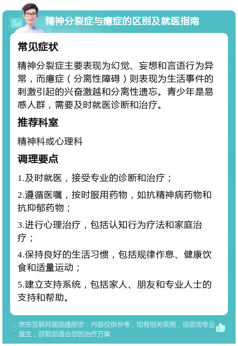 精神分裂症与癔症的区别及就医指南 常见症状 精神分裂症主要表现为幻觉、妄想和言语行为异常，而癔症（分离性障碍）则表现为生活事件的刺激引起的兴奋激越和分离性遗忘。青少年是易感人群，需要及时就医诊断和治疗。 推荐科室 精神科或心理科 调理要点 1.及时就医，接受专业的诊断和治疗； 2.遵循医嘱，按时服用药物，如抗精神病药物和抗抑郁药物； 3.进行心理治疗，包括认知行为疗法和家庭治疗； 4.保持良好的生活习惯，包括规律作息、健康饮食和适量运动； 5.建立支持系统，包括家人、朋友和专业人士的支持和帮助。