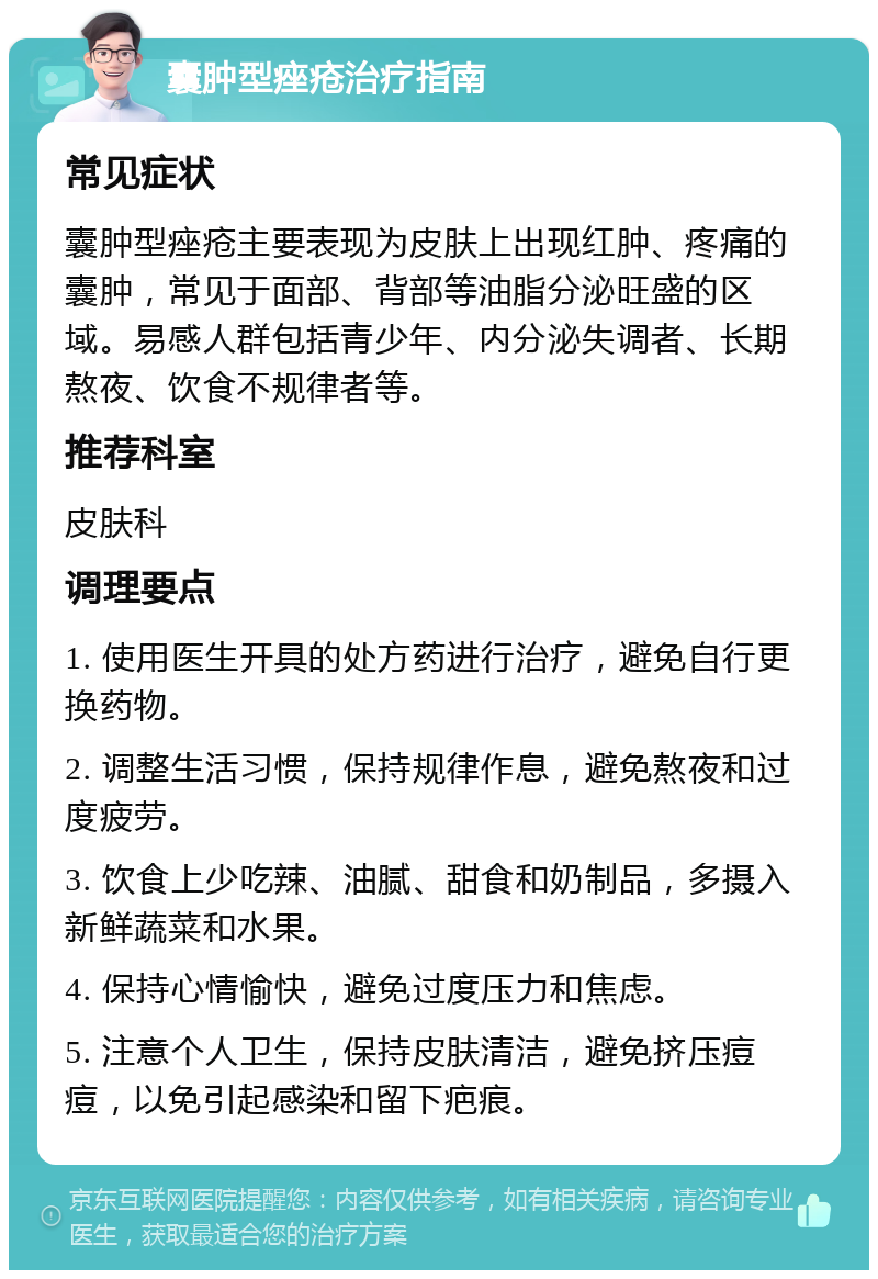 囊肿型痤疮治疗指南 常见症状 囊肿型痤疮主要表现为皮肤上出现红肿、疼痛的囊肿，常见于面部、背部等油脂分泌旺盛的区域。易感人群包括青少年、内分泌失调者、长期熬夜、饮食不规律者等。 推荐科室 皮肤科 调理要点 1. 使用医生开具的处方药进行治疗，避免自行更换药物。 2. 调整生活习惯，保持规律作息，避免熬夜和过度疲劳。 3. 饮食上少吃辣、油腻、甜食和奶制品，多摄入新鲜蔬菜和水果。 4. 保持心情愉快，避免过度压力和焦虑。 5. 注意个人卫生，保持皮肤清洁，避免挤压痘痘，以免引起感染和留下疤痕。