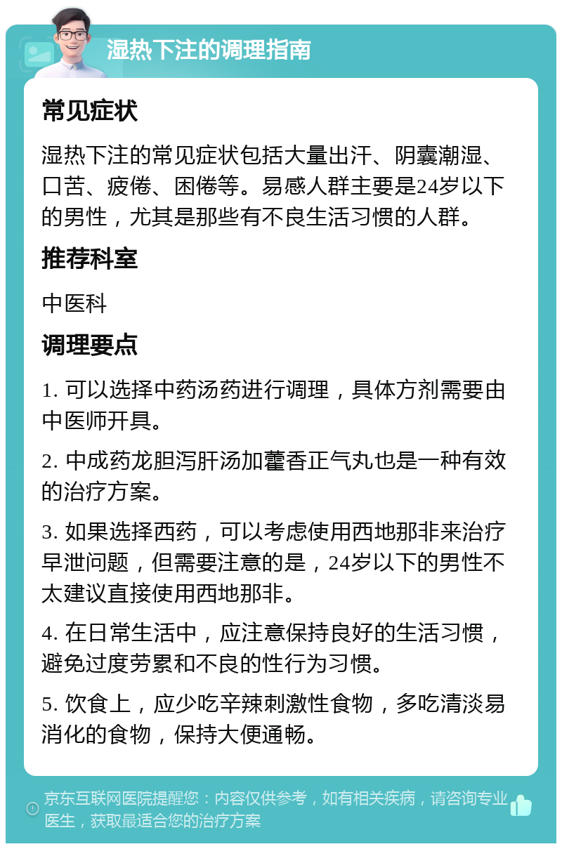 湿热下注的调理指南 常见症状 湿热下注的常见症状包括大量出汗、阴囊潮湿、口苦、疲倦、困倦等。易感人群主要是24岁以下的男性，尤其是那些有不良生活习惯的人群。 推荐科室 中医科 调理要点 1. 可以选择中药汤药进行调理，具体方剂需要由中医师开具。 2. 中成药龙胆泻肝汤加藿香正气丸也是一种有效的治疗方案。 3. 如果选择西药，可以考虑使用西地那非来治疗早泄问题，但需要注意的是，24岁以下的男性不太建议直接使用西地那非。 4. 在日常生活中，应注意保持良好的生活习惯，避免过度劳累和不良的性行为习惯。 5. 饮食上，应少吃辛辣刺激性食物，多吃清淡易消化的食物，保持大便通畅。