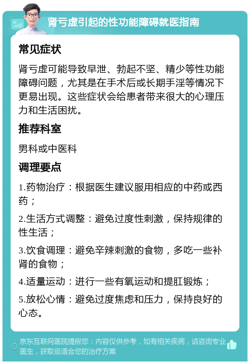 肾亏虚引起的性功能障碍就医指南 常见症状 肾亏虚可能导致早泄、勃起不坚、精少等性功能障碍问题，尤其是在手术后或长期手淫等情况下更易出现。这些症状会给患者带来很大的心理压力和生活困扰。 推荐科室 男科或中医科 调理要点 1.药物治疗：根据医生建议服用相应的中药或西药； 2.生活方式调整：避免过度性刺激，保持规律的性生活； 3.饮食调理：避免辛辣刺激的食物，多吃一些补肾的食物； 4.适量运动：进行一些有氧运动和提肛锻炼； 5.放松心情：避免过度焦虑和压力，保持良好的心态。