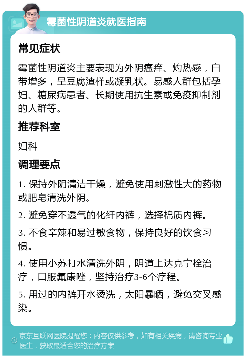 霉菌性阴道炎就医指南 常见症状 霉菌性阴道炎主要表现为外阴瘙痒、灼热感，白带增多，呈豆腐渣样或凝乳状。易感人群包括孕妇、糖尿病患者、长期使用抗生素或免疫抑制剂的人群等。 推荐科室 妇科 调理要点 1. 保持外阴清洁干燥，避免使用刺激性大的药物或肥皂清洗外阴。 2. 避免穿不透气的化纤内裤，选择棉质内裤。 3. 不食辛辣和易过敏食物，保持良好的饮食习惯。 4. 使用小苏打水清洗外阴，阴道上达克宁栓治疗，口服氟康唑，坚持治疗3-6个疗程。 5. 用过的内裤开水烫洗，太阳暴晒，避免交叉感染。