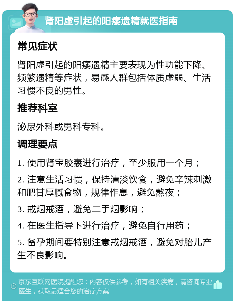 肾阳虚引起的阳痿遗精就医指南 常见症状 肾阳虚引起的阳痿遗精主要表现为性功能下降、频繁遗精等症状，易感人群包括体质虚弱、生活习惯不良的男性。 推荐科室 泌尿外科或男科专科。 调理要点 1. 使用肾宝胶囊进行治疗，至少服用一个月； 2. 注意生活习惯，保持清淡饮食，避免辛辣刺激和肥甘厚腻食物，规律作息，避免熬夜； 3. 戒烟戒酒，避免二手烟影响； 4. 在医生指导下进行治疗，避免自行用药； 5. 备孕期间要特别注意戒烟戒酒，避免对胎儿产生不良影响。