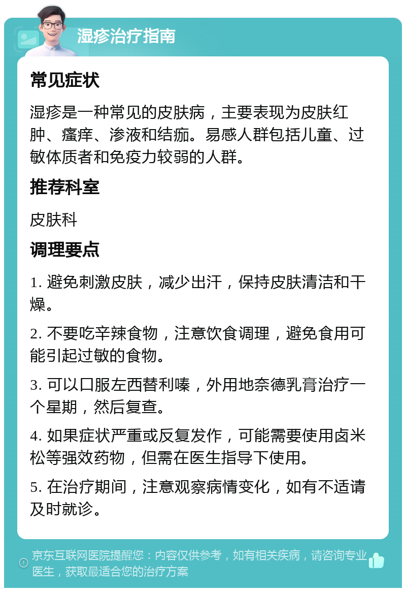 湿疹治疗指南 常见症状 湿疹是一种常见的皮肤病，主要表现为皮肤红肿、瘙痒、渗液和结痂。易感人群包括儿童、过敏体质者和免疫力较弱的人群。 推荐科室 皮肤科 调理要点 1. 避免刺激皮肤，减少出汗，保持皮肤清洁和干燥。 2. 不要吃辛辣食物，注意饮食调理，避免食用可能引起过敏的食物。 3. 可以口服左西替利嗪，外用地奈德乳膏治疗一个星期，然后复查。 4. 如果症状严重或反复发作，可能需要使用卤米松等强效药物，但需在医生指导下使用。 5. 在治疗期间，注意观察病情变化，如有不适请及时就诊。