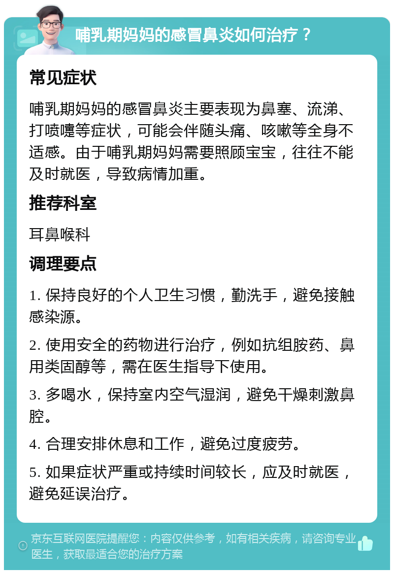 哺乳期妈妈的感冒鼻炎如何治疗？ 常见症状 哺乳期妈妈的感冒鼻炎主要表现为鼻塞、流涕、打喷嚏等症状，可能会伴随头痛、咳嗽等全身不适感。由于哺乳期妈妈需要照顾宝宝，往往不能及时就医，导致病情加重。 推荐科室 耳鼻喉科 调理要点 1. 保持良好的个人卫生习惯，勤洗手，避免接触感染源。 2. 使用安全的药物进行治疗，例如抗组胺药、鼻用类固醇等，需在医生指导下使用。 3. 多喝水，保持室内空气湿润，避免干燥刺激鼻腔。 4. 合理安排休息和工作，避免过度疲劳。 5. 如果症状严重或持续时间较长，应及时就医，避免延误治疗。