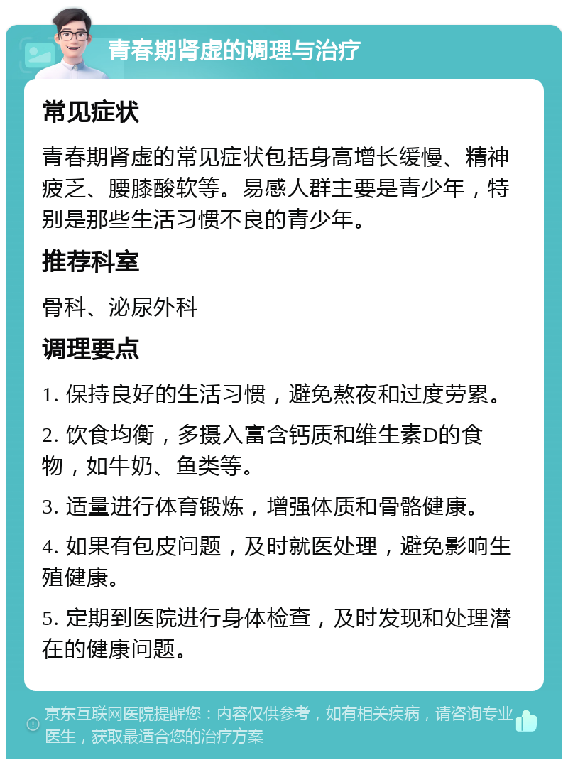 青春期肾虚的调理与治疗 常见症状 青春期肾虚的常见症状包括身高增长缓慢、精神疲乏、腰膝酸软等。易感人群主要是青少年，特别是那些生活习惯不良的青少年。 推荐科室 骨科、泌尿外科 调理要点 1. 保持良好的生活习惯，避免熬夜和过度劳累。 2. 饮食均衡，多摄入富含钙质和维生素D的食物，如牛奶、鱼类等。 3. 适量进行体育锻炼，增强体质和骨骼健康。 4. 如果有包皮问题，及时就医处理，避免影响生殖健康。 5. 定期到医院进行身体检查，及时发现和处理潜在的健康问题。