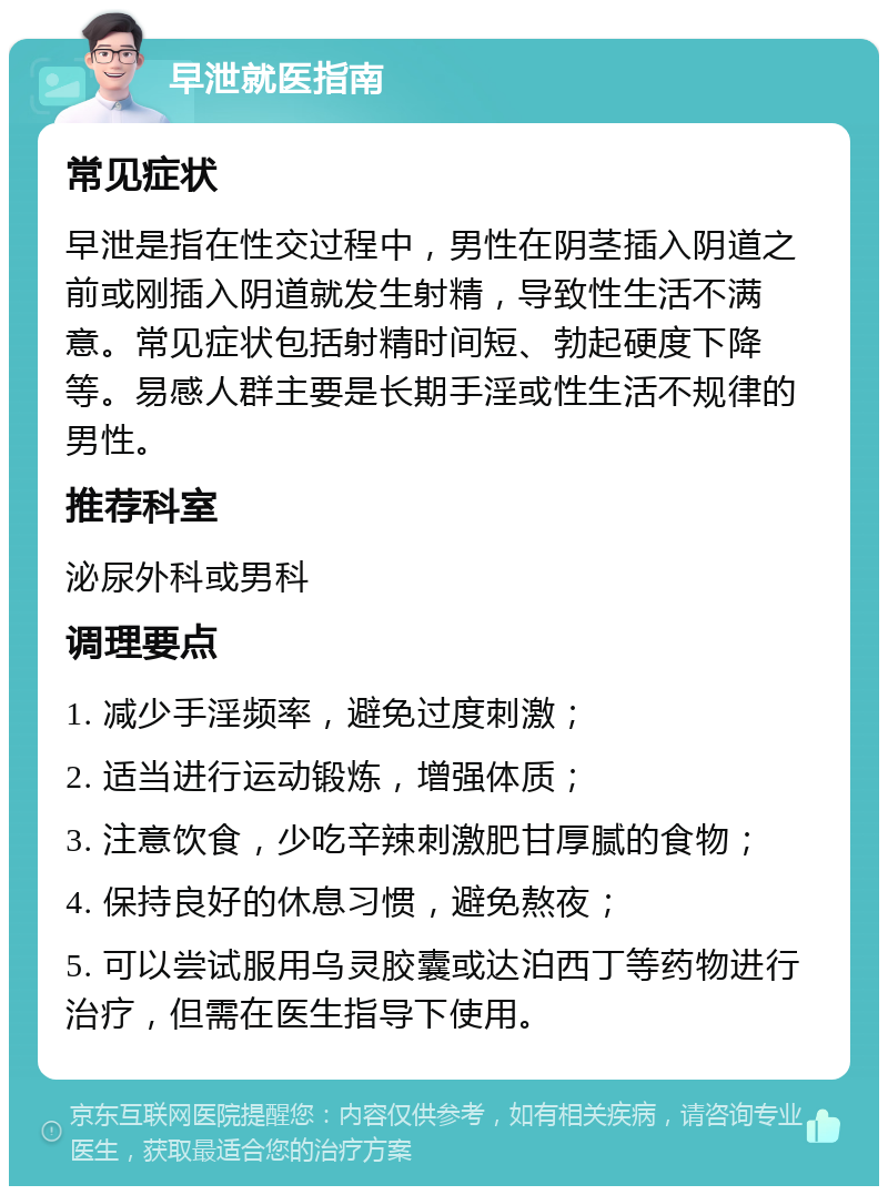 早泄就医指南 常见症状 早泄是指在性交过程中，男性在阴茎插入阴道之前或刚插入阴道就发生射精，导致性生活不满意。常见症状包括射精时间短、勃起硬度下降等。易感人群主要是长期手淫或性生活不规律的男性。 推荐科室 泌尿外科或男科 调理要点 1. 减少手淫频率，避免过度刺激； 2. 适当进行运动锻炼，增强体质； 3. 注意饮食，少吃辛辣刺激肥甘厚腻的食物； 4. 保持良好的休息习惯，避免熬夜； 5. 可以尝试服用乌灵胶囊或达泊西丁等药物进行治疗，但需在医生指导下使用。