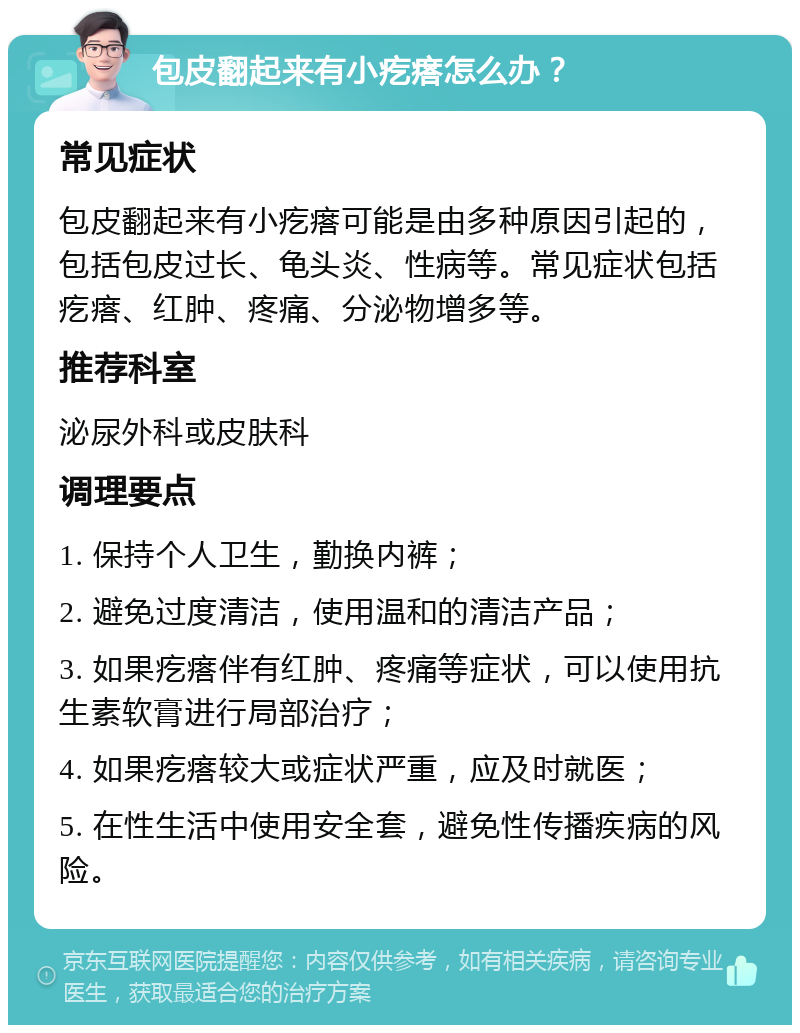 包皮翻起来有小疙瘩怎么办？ 常见症状 包皮翻起来有小疙瘩可能是由多种原因引起的，包括包皮过长、龟头炎、性病等。常见症状包括疙瘩、红肿、疼痛、分泌物增多等。 推荐科室 泌尿外科或皮肤科 调理要点 1. 保持个人卫生，勤换内裤； 2. 避免过度清洁，使用温和的清洁产品； 3. 如果疙瘩伴有红肿、疼痛等症状，可以使用抗生素软膏进行局部治疗； 4. 如果疙瘩较大或症状严重，应及时就医； 5. 在性生活中使用安全套，避免性传播疾病的风险。