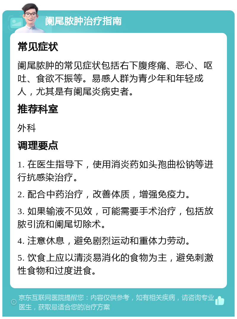 阑尾脓肿治疗指南 常见症状 阑尾脓肿的常见症状包括右下腹疼痛、恶心、呕吐、食欲不振等。易感人群为青少年和年轻成人，尤其是有阑尾炎病史者。 推荐科室 外科 调理要点 1. 在医生指导下，使用消炎药如头孢曲松钠等进行抗感染治疗。 2. 配合中药治疗，改善体质，增强免疫力。 3. 如果输液不见效，可能需要手术治疗，包括放脓引流和阑尾切除术。 4. 注意休息，避免剧烈运动和重体力劳动。 5. 饮食上应以清淡易消化的食物为主，避免刺激性食物和过度进食。