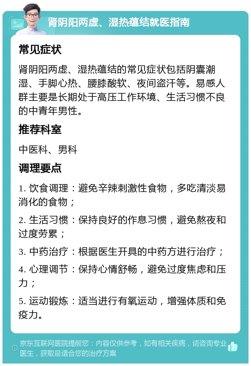 肾阴阳两虚、湿热蕴结就医指南 常见症状 肾阴阳两虚、湿热蕴结的常见症状包括阴囊潮湿、手脚心热、腰膝酸软、夜间盗汗等。易感人群主要是长期处于高压工作环境、生活习惯不良的中青年男性。 推荐科室 中医科、男科 调理要点 1. 饮食调理：避免辛辣刺激性食物，多吃清淡易消化的食物； 2. 生活习惯：保持良好的作息习惯，避免熬夜和过度劳累； 3. 中药治疗：根据医生开具的中药方进行治疗； 4. 心理调节：保持心情舒畅，避免过度焦虑和压力； 5. 运动锻炼：适当进行有氧运动，增强体质和免疫力。