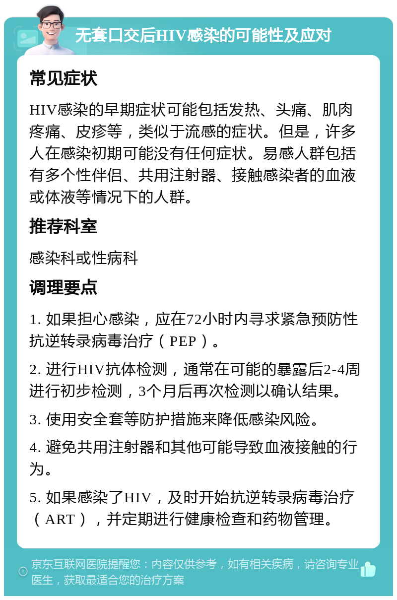 无套口交后HIV感染的可能性及应对 常见症状 HIV感染的早期症状可能包括发热、头痛、肌肉疼痛、皮疹等，类似于流感的症状。但是，许多人在感染初期可能没有任何症状。易感人群包括有多个性伴侣、共用注射器、接触感染者的血液或体液等情况下的人群。 推荐科室 感染科或性病科 调理要点 1. 如果担心感染，应在72小时内寻求紧急预防性抗逆转录病毒治疗（PEP）。 2. 进行HIV抗体检测，通常在可能的暴露后2-4周进行初步检测，3个月后再次检测以确认结果。 3. 使用安全套等防护措施来降低感染风险。 4. 避免共用注射器和其他可能导致血液接触的行为。 5. 如果感染了HIV，及时开始抗逆转录病毒治疗（ART），并定期进行健康检查和药物管理。