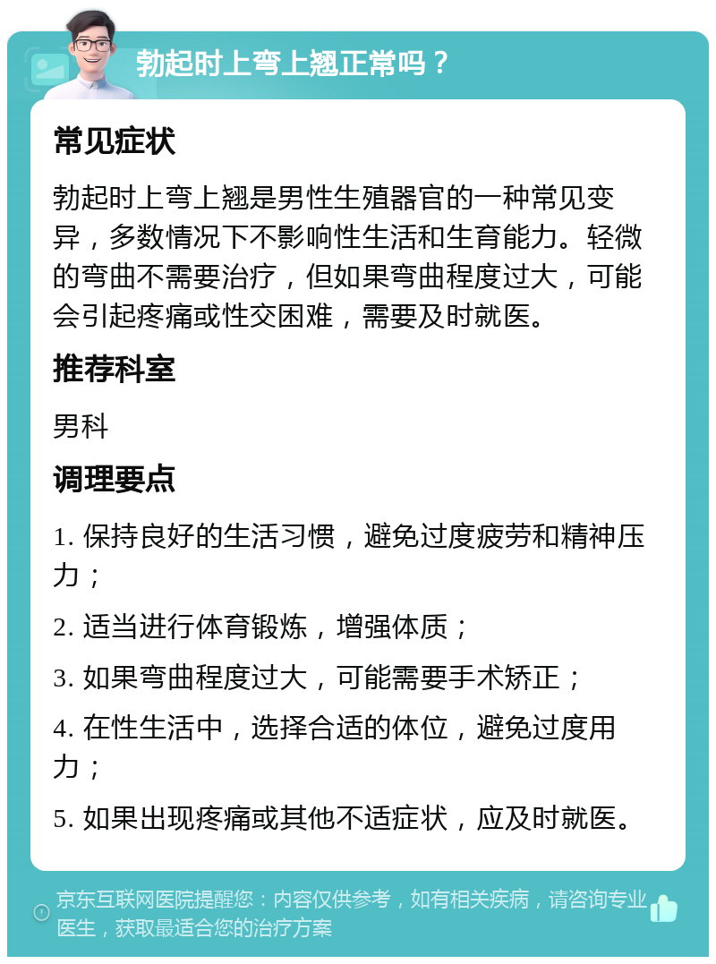 勃起时上弯上翘正常吗？ 常见症状 勃起时上弯上翘是男性生殖器官的一种常见变异，多数情况下不影响性生活和生育能力。轻微的弯曲不需要治疗，但如果弯曲程度过大，可能会引起疼痛或性交困难，需要及时就医。 推荐科室 男科 调理要点 1. 保持良好的生活习惯，避免过度疲劳和精神压力； 2. 适当进行体育锻炼，增强体质； 3. 如果弯曲程度过大，可能需要手术矫正； 4. 在性生活中，选择合适的体位，避免过度用力； 5. 如果出现疼痛或其他不适症状，应及时就医。