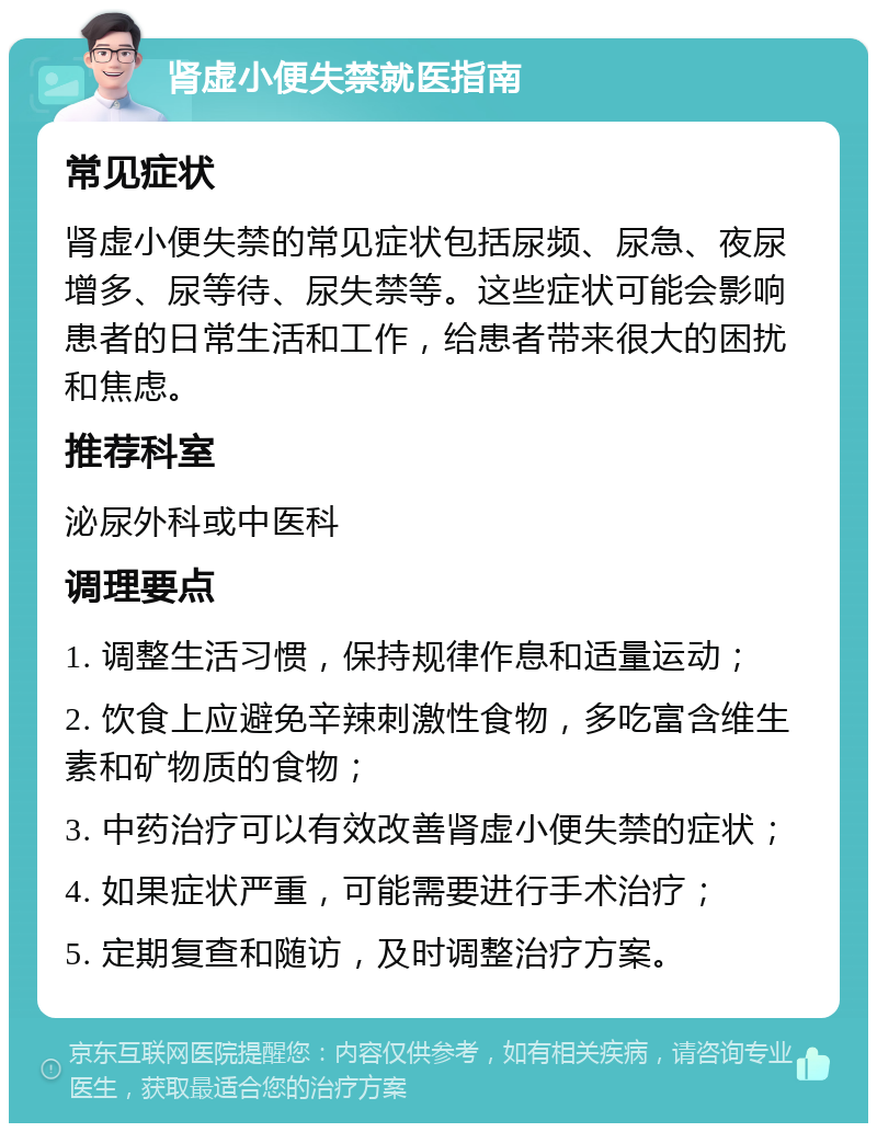 肾虚小便失禁就医指南 常见症状 肾虚小便失禁的常见症状包括尿频、尿急、夜尿增多、尿等待、尿失禁等。这些症状可能会影响患者的日常生活和工作，给患者带来很大的困扰和焦虑。 推荐科室 泌尿外科或中医科 调理要点 1. 调整生活习惯，保持规律作息和适量运动； 2. 饮食上应避免辛辣刺激性食物，多吃富含维生素和矿物质的食物； 3. 中药治疗可以有效改善肾虚小便失禁的症状； 4. 如果症状严重，可能需要进行手术治疗； 5. 定期复查和随访，及时调整治疗方案。