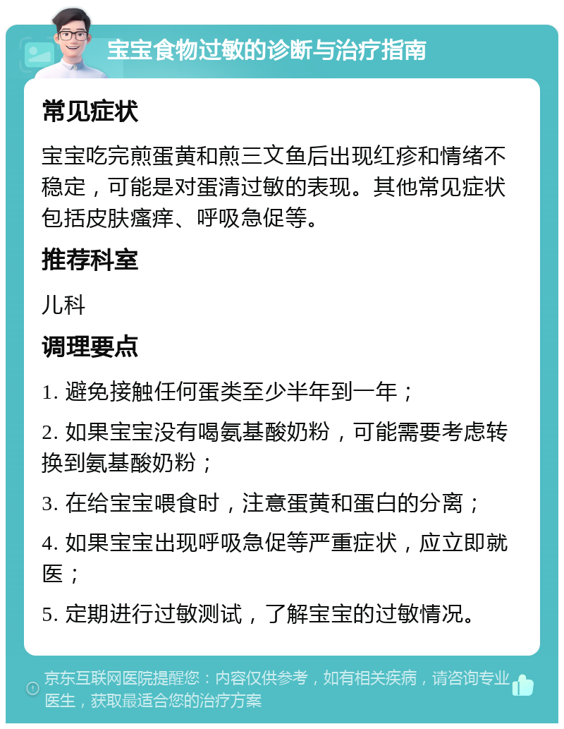 宝宝食物过敏的诊断与治疗指南 常见症状 宝宝吃完煎蛋黄和煎三文鱼后出现红疹和情绪不稳定，可能是对蛋清过敏的表现。其他常见症状包括皮肤瘙痒、呼吸急促等。 推荐科室 儿科 调理要点 1. 避免接触任何蛋类至少半年到一年； 2. 如果宝宝没有喝氨基酸奶粉，可能需要考虑转换到氨基酸奶粉； 3. 在给宝宝喂食时，注意蛋黄和蛋白的分离； 4. 如果宝宝出现呼吸急促等严重症状，应立即就医； 5. 定期进行过敏测试，了解宝宝的过敏情况。