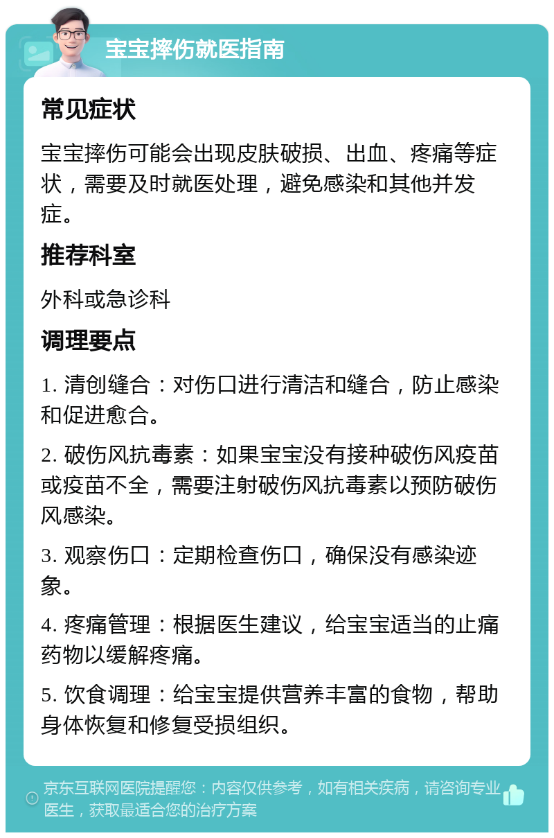 宝宝摔伤就医指南 常见症状 宝宝摔伤可能会出现皮肤破损、出血、疼痛等症状，需要及时就医处理，避免感染和其他并发症。 推荐科室 外科或急诊科 调理要点 1. 清创缝合：对伤口进行清洁和缝合，防止感染和促进愈合。 2. 破伤风抗毒素：如果宝宝没有接种破伤风疫苗或疫苗不全，需要注射破伤风抗毒素以预防破伤风感染。 3. 观察伤口：定期检查伤口，确保没有感染迹象。 4. 疼痛管理：根据医生建议，给宝宝适当的止痛药物以缓解疼痛。 5. 饮食调理：给宝宝提供营养丰富的食物，帮助身体恢复和修复受损组织。