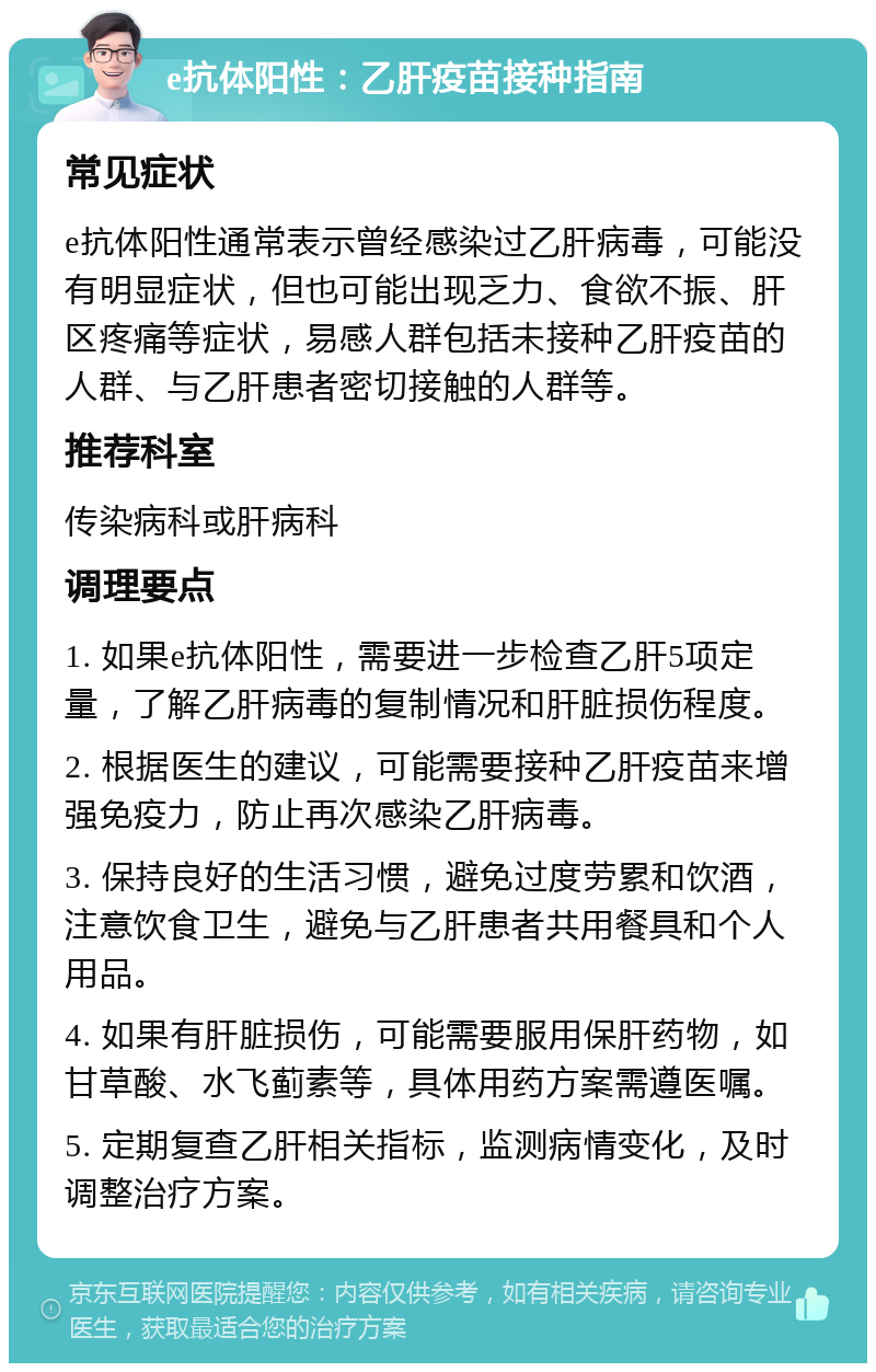 e抗体阳性：乙肝疫苗接种指南 常见症状 e抗体阳性通常表示曾经感染过乙肝病毒，可能没有明显症状，但也可能出现乏力、食欲不振、肝区疼痛等症状，易感人群包括未接种乙肝疫苗的人群、与乙肝患者密切接触的人群等。 推荐科室 传染病科或肝病科 调理要点 1. 如果e抗体阳性，需要进一步检查乙肝5项定量，了解乙肝病毒的复制情况和肝脏损伤程度。 2. 根据医生的建议，可能需要接种乙肝疫苗来增强免疫力，防止再次感染乙肝病毒。 3. 保持良好的生活习惯，避免过度劳累和饮酒，注意饮食卫生，避免与乙肝患者共用餐具和个人用品。 4. 如果有肝脏损伤，可能需要服用保肝药物，如甘草酸、水飞蓟素等，具体用药方案需遵医嘱。 5. 定期复查乙肝相关指标，监测病情变化，及时调整治疗方案。