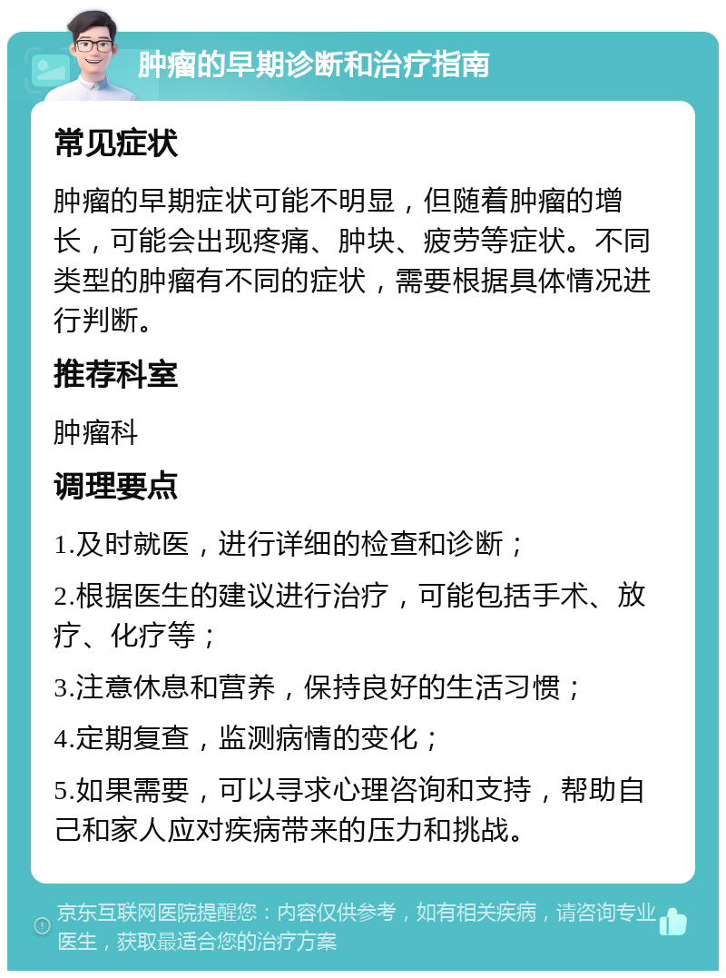 肿瘤的早期诊断和治疗指南 常见症状 肿瘤的早期症状可能不明显，但随着肿瘤的增长，可能会出现疼痛、肿块、疲劳等症状。不同类型的肿瘤有不同的症状，需要根据具体情况进行判断。 推荐科室 肿瘤科 调理要点 1.及时就医，进行详细的检查和诊断； 2.根据医生的建议进行治疗，可能包括手术、放疗、化疗等； 3.注意休息和营养，保持良好的生活习惯； 4.定期复查，监测病情的变化； 5.如果需要，可以寻求心理咨询和支持，帮助自己和家人应对疾病带来的压力和挑战。