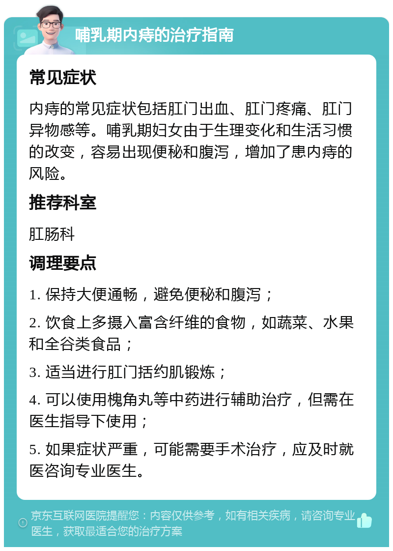 哺乳期内痔的治疗指南 常见症状 内痔的常见症状包括肛门出血、肛门疼痛、肛门异物感等。哺乳期妇女由于生理变化和生活习惯的改变，容易出现便秘和腹泻，增加了患内痔的风险。 推荐科室 肛肠科 调理要点 1. 保持大便通畅，避免便秘和腹泻； 2. 饮食上多摄入富含纤维的食物，如蔬菜、水果和全谷类食品； 3. 适当进行肛门括约肌锻炼； 4. 可以使用槐角丸等中药进行辅助治疗，但需在医生指导下使用； 5. 如果症状严重，可能需要手术治疗，应及时就医咨询专业医生。