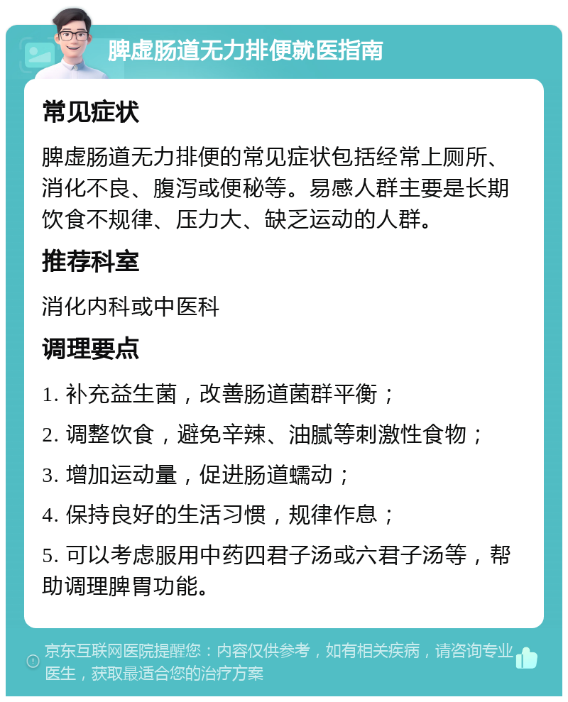 脾虚肠道无力排便就医指南 常见症状 脾虚肠道无力排便的常见症状包括经常上厕所、消化不良、腹泻或便秘等。易感人群主要是长期饮食不规律、压力大、缺乏运动的人群。 推荐科室 消化内科或中医科 调理要点 1. 补充益生菌，改善肠道菌群平衡； 2. 调整饮食，避免辛辣、油腻等刺激性食物； 3. 增加运动量，促进肠道蠕动； 4. 保持良好的生活习惯，规律作息； 5. 可以考虑服用中药四君子汤或六君子汤等，帮助调理脾胃功能。