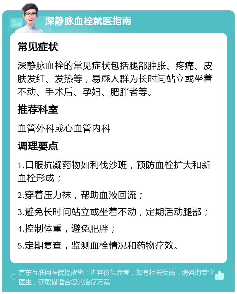 深静脉血栓就医指南 常见症状 深静脉血栓的常见症状包括腿部肿胀、疼痛、皮肤发红、发热等，易感人群为长时间站立或坐着不动、手术后、孕妇、肥胖者等。 推荐科室 血管外科或心血管内科 调理要点 1.口服抗凝药物如利伐沙班，预防血栓扩大和新血栓形成； 2.穿着压力袜，帮助血液回流； 3.避免长时间站立或坐着不动，定期活动腿部； 4.控制体重，避免肥胖； 5.定期复查，监测血栓情况和药物疗效。