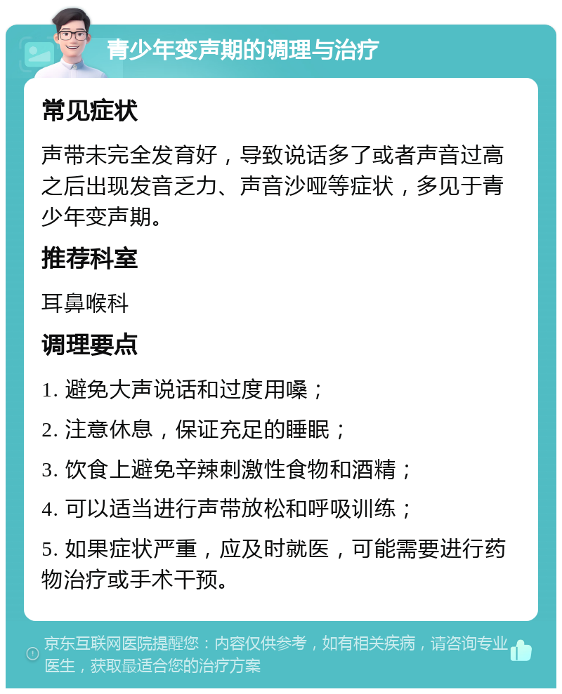 青少年变声期的调理与治疗 常见症状 声带未完全发育好，导致说话多了或者声音过高之后出现发音乏力、声音沙哑等症状，多见于青少年变声期。 推荐科室 耳鼻喉科 调理要点 1. 避免大声说话和过度用嗓； 2. 注意休息，保证充足的睡眠； 3. 饮食上避免辛辣刺激性食物和酒精； 4. 可以适当进行声带放松和呼吸训练； 5. 如果症状严重，应及时就医，可能需要进行药物治疗或手术干预。