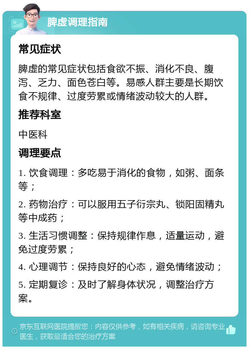 脾虚调理指南 常见症状 脾虚的常见症状包括食欲不振、消化不良、腹泻、乏力、面色苍白等。易感人群主要是长期饮食不规律、过度劳累或情绪波动较大的人群。 推荐科室 中医科 调理要点 1. 饮食调理：多吃易于消化的食物，如粥、面条等； 2. 药物治疗：可以服用五子衍宗丸、锁阳固精丸等中成药； 3. 生活习惯调整：保持规律作息，适量运动，避免过度劳累； 4. 心理调节：保持良好的心态，避免情绪波动； 5. 定期复诊：及时了解身体状况，调整治疗方案。