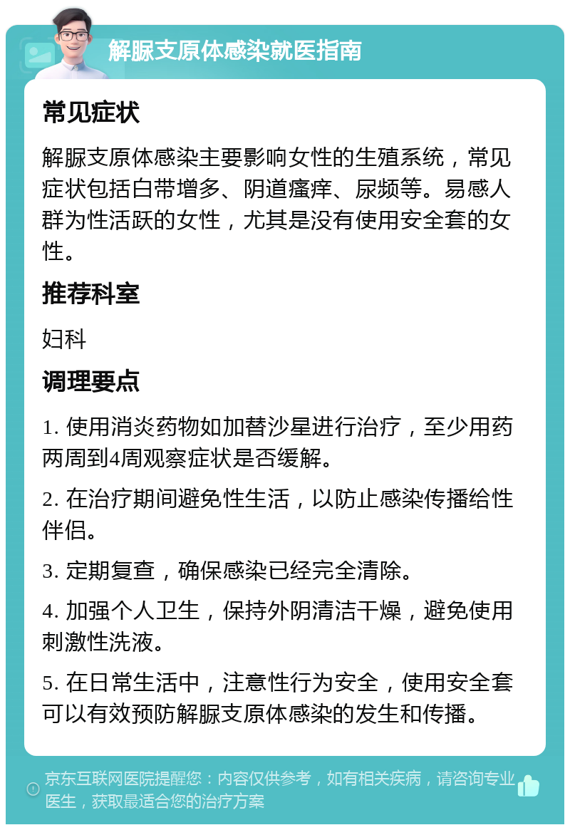 解脲支原体感染就医指南 常见症状 解脲支原体感染主要影响女性的生殖系统，常见症状包括白带增多、阴道瘙痒、尿频等。易感人群为性活跃的女性，尤其是没有使用安全套的女性。 推荐科室 妇科 调理要点 1. 使用消炎药物如加替沙星进行治疗，至少用药两周到4周观察症状是否缓解。 2. 在治疗期间避免性生活，以防止感染传播给性伴侣。 3. 定期复查，确保感染已经完全清除。 4. 加强个人卫生，保持外阴清洁干燥，避免使用刺激性洗液。 5. 在日常生活中，注意性行为安全，使用安全套可以有效预防解脲支原体感染的发生和传播。