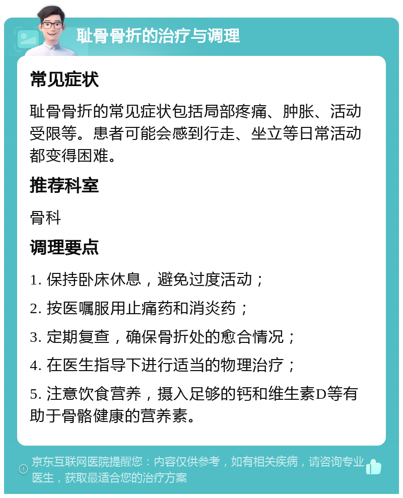 耻骨骨折的治疗与调理 常见症状 耻骨骨折的常见症状包括局部疼痛、肿胀、活动受限等。患者可能会感到行走、坐立等日常活动都变得困难。 推荐科室 骨科 调理要点 1. 保持卧床休息，避免过度活动； 2. 按医嘱服用止痛药和消炎药； 3. 定期复查，确保骨折处的愈合情况； 4. 在医生指导下进行适当的物理治疗； 5. 注意饮食营养，摄入足够的钙和维生素D等有助于骨骼健康的营养素。