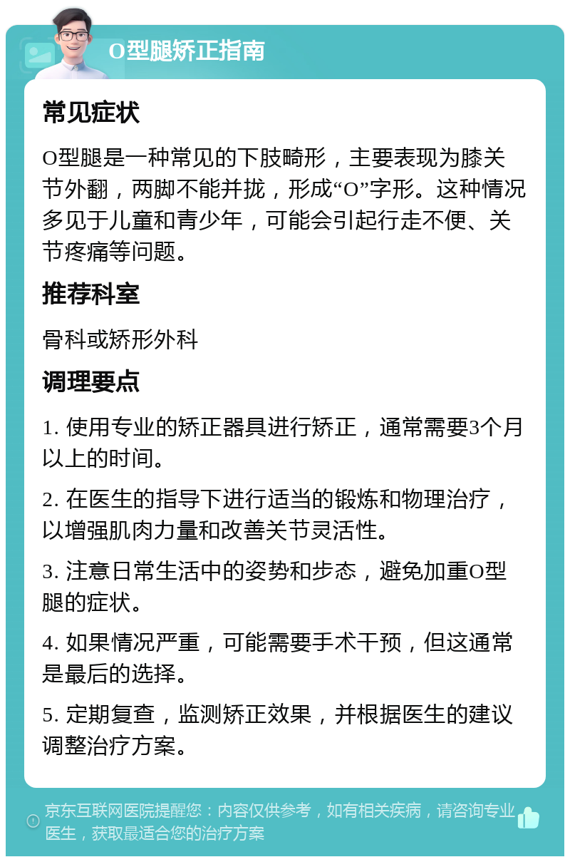 O型腿矫正指南 常见症状 O型腿是一种常见的下肢畸形，主要表现为膝关节外翻，两脚不能并拢，形成“O”字形。这种情况多见于儿童和青少年，可能会引起行走不便、关节疼痛等问题。 推荐科室 骨科或矫形外科 调理要点 1. 使用专业的矫正器具进行矫正，通常需要3个月以上的时间。 2. 在医生的指导下进行适当的锻炼和物理治疗，以增强肌肉力量和改善关节灵活性。 3. 注意日常生活中的姿势和步态，避免加重O型腿的症状。 4. 如果情况严重，可能需要手术干预，但这通常是最后的选择。 5. 定期复查，监测矫正效果，并根据医生的建议调整治疗方案。