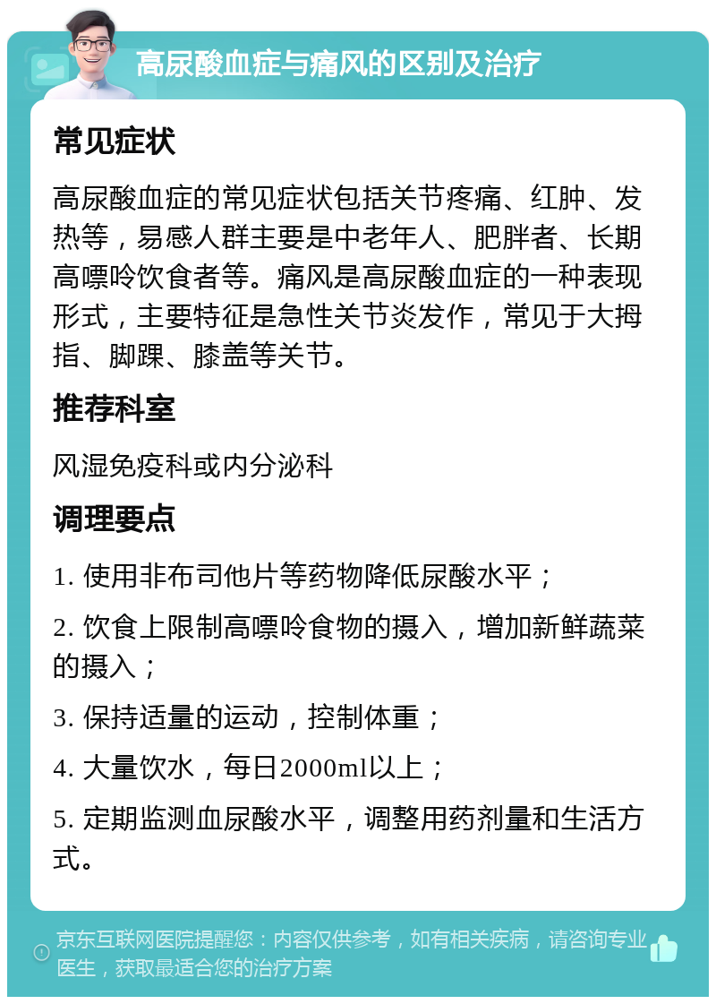 高尿酸血症与痛风的区别及治疗 常见症状 高尿酸血症的常见症状包括关节疼痛、红肿、发热等，易感人群主要是中老年人、肥胖者、长期高嘌呤饮食者等。痛风是高尿酸血症的一种表现形式，主要特征是急性关节炎发作，常见于大拇指、脚踝、膝盖等关节。 推荐科室 风湿免疫科或内分泌科 调理要点 1. 使用非布司他片等药物降低尿酸水平； 2. 饮食上限制高嘌呤食物的摄入，增加新鲜蔬菜的摄入； 3. 保持适量的运动，控制体重； 4. 大量饮水，每日2000ml以上； 5. 定期监测血尿酸水平，调整用药剂量和生活方式。