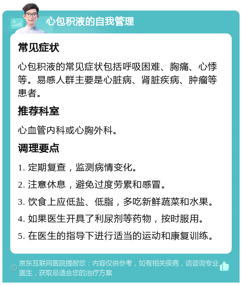 心包积液的自我管理 常见症状 心包积液的常见症状包括呼吸困难、胸痛、心悸等。易感人群主要是心脏病、肾脏疾病、肿瘤等患者。 推荐科室 心血管内科或心胸外科。 调理要点 1. 定期复查，监测病情变化。 2. 注意休息，避免过度劳累和感冒。 3. 饮食上应低盐、低脂，多吃新鲜蔬菜和水果。 4. 如果医生开具了利尿剂等药物，按时服用。 5. 在医生的指导下进行适当的运动和康复训练。